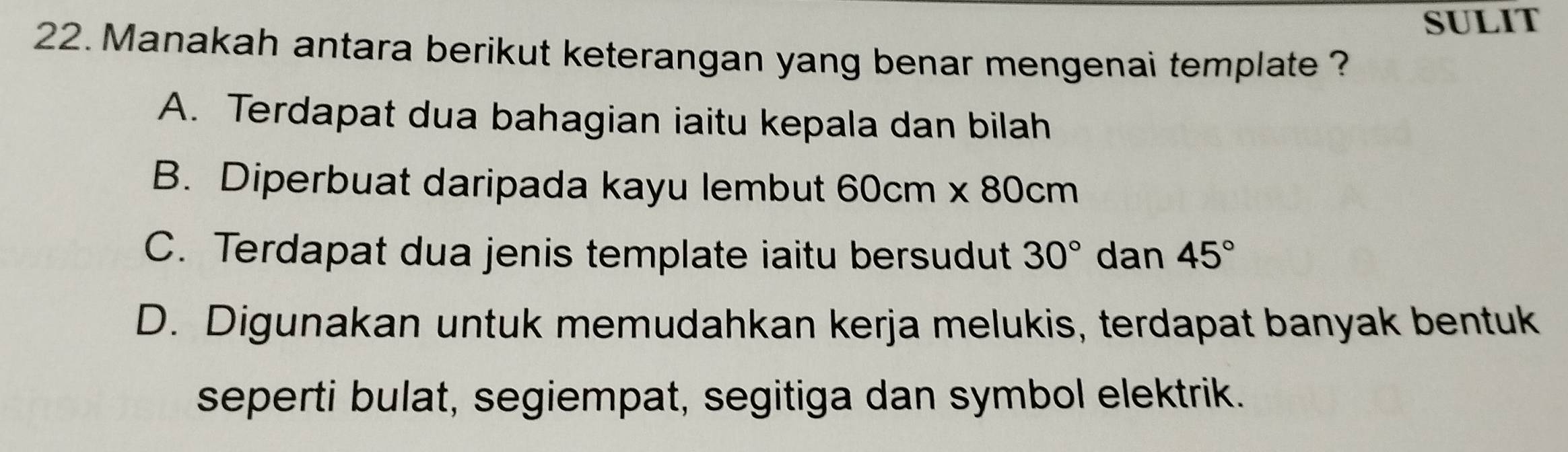 SULIT
22. Manakah antara berikut keterangan yang benar mengenai template ?
A. Terdapat dua bahagian iaitu kepala dan bilah
B. Diperbuat daripada kayu lembut 60cm* 80cm
C. Terdapat dua jenis template iaitu bersudut 30° dan 45°
D. Digunakan untuk memudahkan kerja melukis, terdapat banyak bentuk
seperti bulat, segiempat, segitiga dan symbol elektrik.