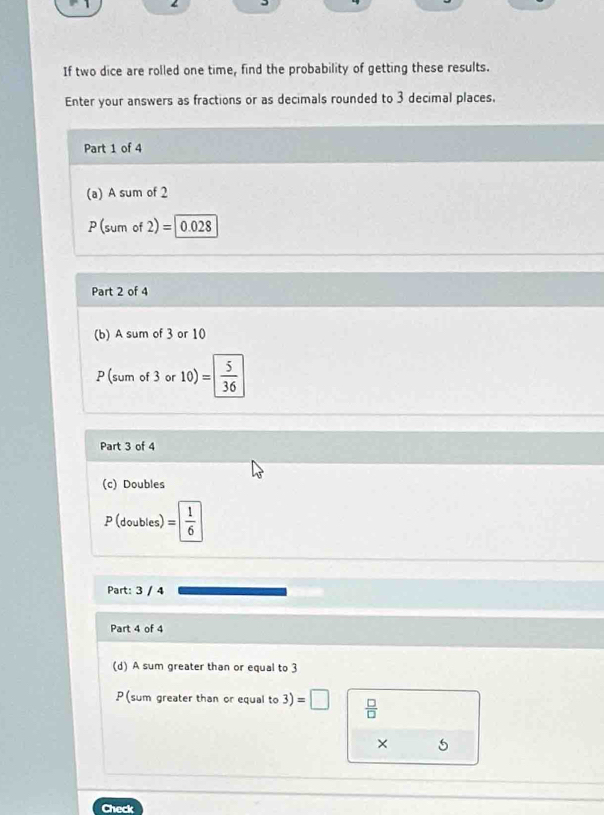 If two dice are rolled one time, find the probability of getting these results. 
Enter your answers as fractions or as decimals rounded to 3 decimal places. 
Part 1 of 4 
(a) A sum of 2
P (sum of 2) =| 0.028
Part 2 of 4 
(b) A sum of 3 or 10
P (sum of 3 or 10)= 5/36 
Part 3 of 4 
(c) Doubles 
P (doubles) = 1/6 
Part: 3 / 4 
Part 4 of 4 
(d) A sum greater than or equal to 3
P (sum greater than or equal to 3)=□  □ /□   
× 5
Check