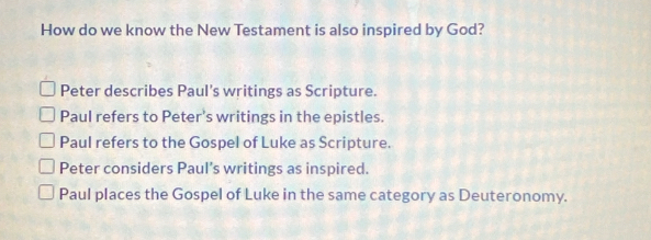 How do we know the New Testament is also inspired by God?
Peter describes Paul’s writings as Scripture.
Paul refers to Peter’s writings in the epistles.
Paul refers to the Gospel of Luke as Scripture.
Peter considers Paul’s writings as inspired.
Paul places the Gospel of Luke in the same category as Deuteronomy.