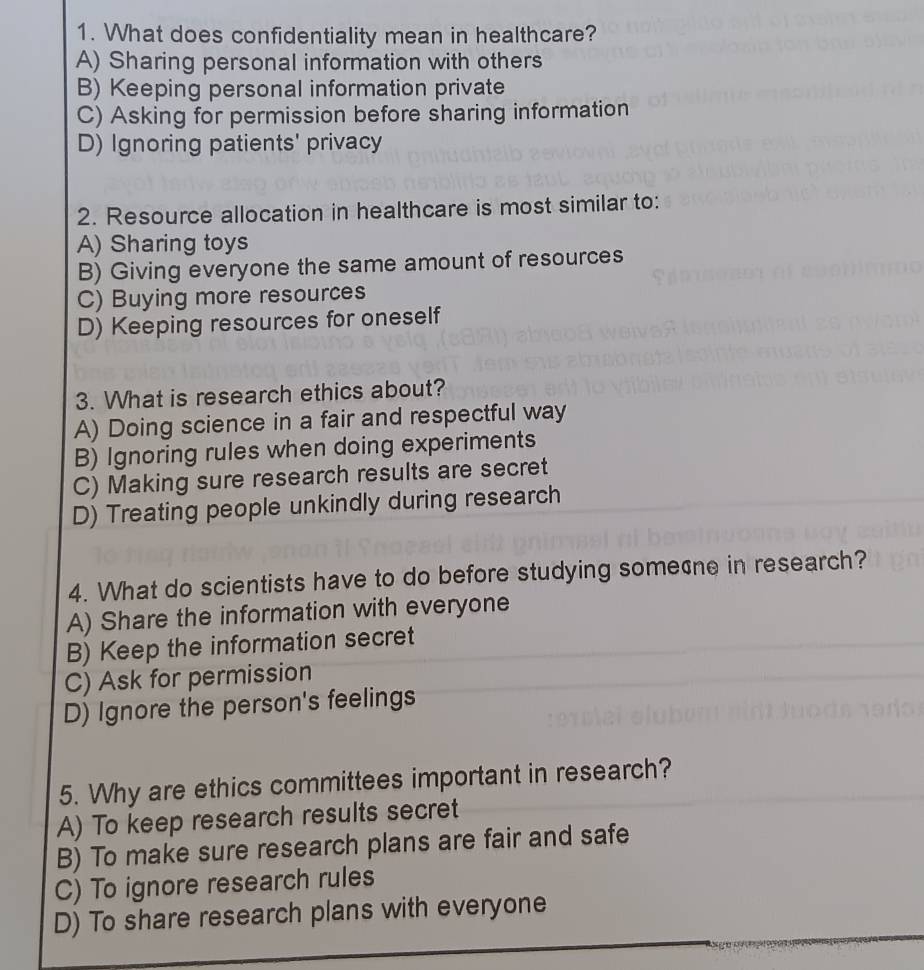 What does confidentiality mean in healthcare?
A) Sharing personal information with others
B) Keeping personal information private
C) Asking for permission before sharing information
D) Ignoring patients' privacy
2. Resource allocation in healthcare is most similar to:
A) Sharing toys
B) Giving everyone the same amount of resources
C) Buying more resources
D) Keeping resources for oneself
3. What is research ethics about?
A) Doing science in a fair and respectful way
B) Ignoring rules when doing experiments
C) Making sure research results are secret
D) Treating people unkindly during research
4. What do scientists have to do before studying somene in research?
A) Share the information with everyone
B) Keep the information secret
C) Ask for permission
D) Ignore the person's feelings
5. Why are ethics committees important in research?
A) To keep research results secret
B) To make sure research plans are fair and safe
C) To ignore research rules
D) To share research plans with everyone