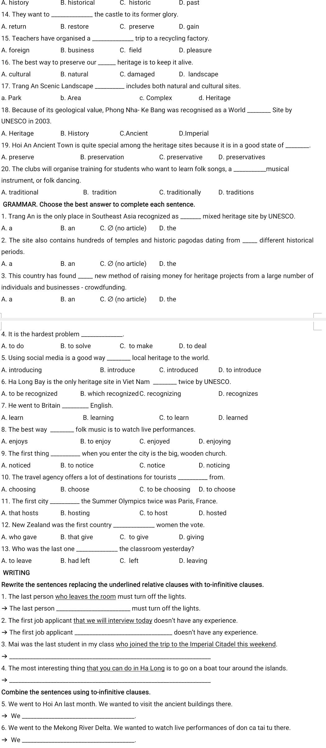 A. history C. historic D. past
14. They want to  the castle to its former glory.
A. return B. restore C. preserve D. gain
15. Teachers have organised a trip to a recycling factory.
A. foreign B. business C. field D. pleasure
16. The best way to preserve our_  heritage is to keep it alive.
A. cultural B. natural C. damaged D. landscape
17. Trang An Scenic Landscape _includes both natural and cultural sites.
a. Park b. Area c. Complex d. Heritage
18. Because of its geological value, Phong Nha- Ke Bang was recognised as a World _Site by
UNESCO in 2003.
A. Heritage B. History C.Ancient D.Imperial
19. Hoi An Ancient Town is quite special among the heritage sites because it is in a good state of_
A. preserve B. preservation C. preservative
20. The clubs will organise training for students who want to learn folk songs, a _musical
instrument, or folk dancing.
A. traditional B. tradition C. traditionally
GRAMMAR. Choose the best answer to complete each sentence.
1. Trang An is the only place in Southeast Asia recognized as _mixed heritage site by UNESCO.
A. a B. an C. Ø (no article) D. the
2. The site also contains hundreds of temples and historic pagodas dating from different historical
periods.
A. a B. an C. Ø (no article) D. the
3. This country has found new method of raising money for heritage projects from a large number of
individuals and businesses - crowdfunding.
A. a B. an C. ∅ (no article) D. the
4. It is the hardest problem
A. to do B. to solve C. to make D. to deal
5. Using social media is a good way local heritage to the world.
A. introducing B. introduce C. introduced D. to introduce
6. Ha Long Bay is the only heritage site in Viet Nam_ twice by UNESCO.
A. to be recognized B. which recognizedC. recognizing D. recognizes
7. He went to Britain_  English.
A. learn B. learning C. to learn D. learned
8. The best way _folk music is to watch live performances.
A. enjoys B. to enjoy C. enjoyed D. enjoyina
_
D. noticing
_
10. The travel agency offers a lot of destinations for tourists from.
A. choosing B. choose C. to be choosing D. to choose
11. The first city the Summer Olympics twice was Paris, France.
A. that hosts B. hosting C. to host D. hosted
12. New Zealand was the first country  women the vote.
A. who gave B. that give C. to give D. giving
13. Who was the last one the classroom yesterday?
A. to leave B. had left C. left D. leaving
WRITING
Rewrite the sentences replacing the underlined relative clauses with to-infinitive clauses.
1. The last person who leaves the room must turn off the lights.
→ The last person _must turn off the lights.
2. The first job applicant that we will interview today doesn’t have any experience.
→ The first job applicant_ doesn’t have any experience
3. Mai was the last student in my class who joined the trip to the Imperial Citadel this weekend.
_→
4. The most interesting thing that you can do in Ha Long is to go on a boat tour around the islands.
_
Combine the sentences using to-infinitive clauses.
5. We went to Hoi An last month. We wanted to visit the ancient buildings there.
→ We
6. We went to the Mekong River Delta. We wanted to watch live performances of don ca tai tu there.
→ We