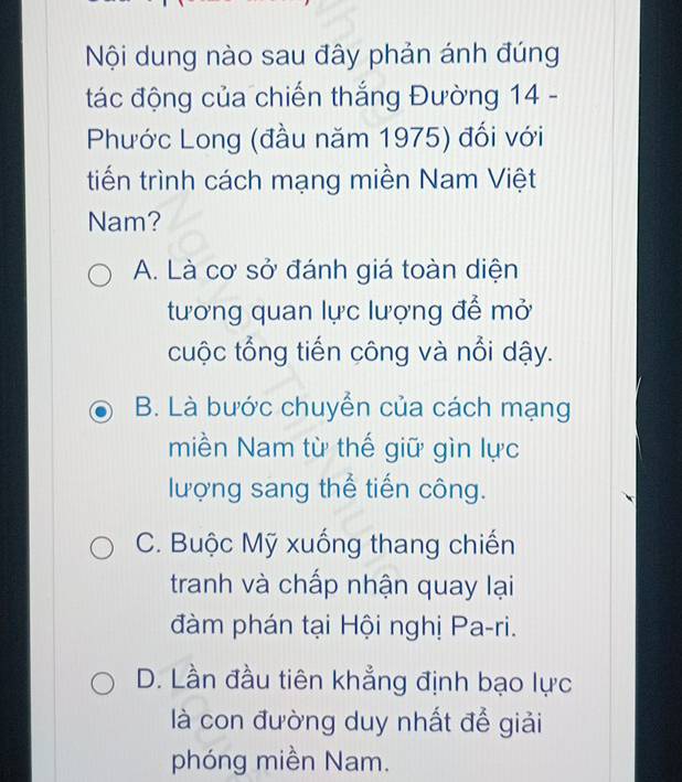 Nội dung nào sau đây phản ánh đúng
tác động của chiến thắng Đường 14 -
Phước Long (đầu năm 1975) đối với
tiến trình cách mạng miền Nam Việt
Nam?
A. Là cơ sở đánh giá toàn diện
tương quan lực lượng để mở
cuộc tổng tiến công và nổi dậy.
B. Là bước chuyển của cách mạng
miền Nam từ thế giữ gìn lực
lượng sang thể tiến công.
C. Buộc Mỹ xuống thang chiến
tranh và chấp nhận quay lại
đàm phán tại Hội nghị Pa-ri.
D. Lần đầu tiên khẳng định bạo lực
là con đường duy nhất để giải
phóng miền Nam.