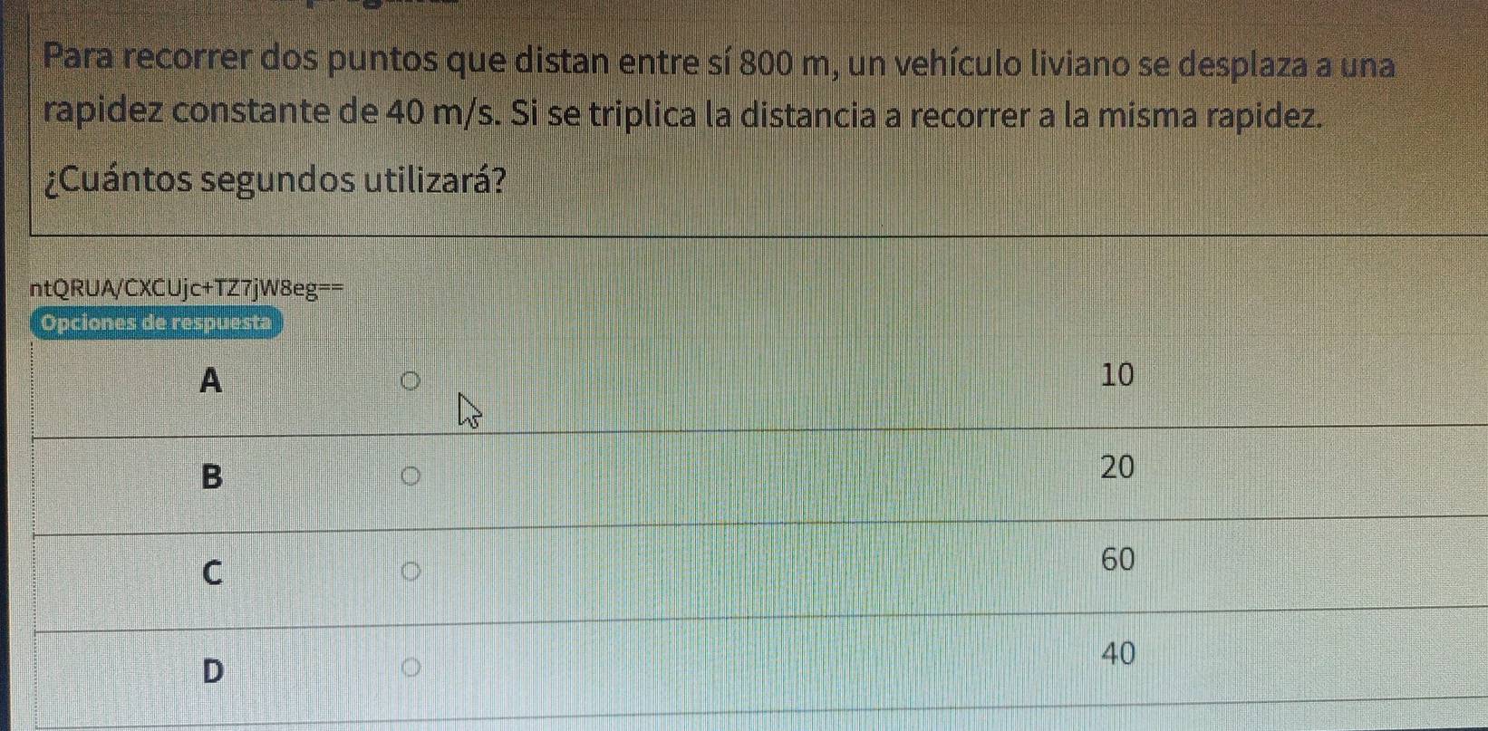 Para recorrer dos puntos que distan entre sí 800 m, un vehículo liviano se desplaza a una
rapidez constante de 40 m/s. Si se triplica la distancia a recorrer a la misma rapidez.
¿Cuántos segundos utilizará?
ntQRUA/CXCUjc+TZ7jW8eg==
Opciones de respuesta
A
10
B
20
C
60
D
40