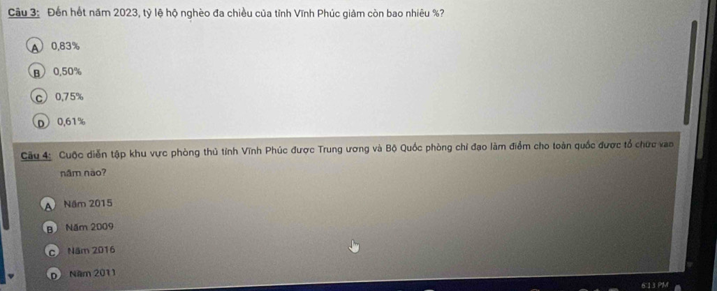 Đến hết năm 2023, tỷ lệ hộ nghèo đa chiều của tỉnh Vĩnh Phúc giảm còn bao nhiêu %?
A 0.83%
B 0.50%
c 0.75%
D 0,61%
Cầu 4: Cuộc diễn tập khu vực phòng thủ tỉnh Vĩnh Phúc được Trung ương và Bộ Quốc phòng chỉ đạo làm điểm cho toàn quốc được tổ chức vao
năm não?
A Năm 2015
B Năm 2009
c Năm 2016
D) Năm 2011