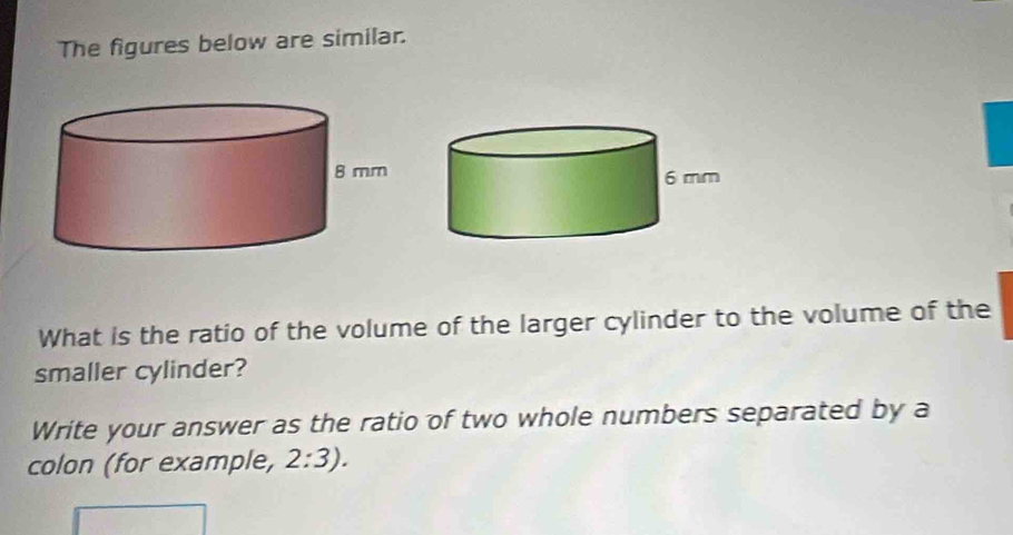 The figures below are similar. 
What is the ratio of the volume of the larger cylinder to the volume of the 
smaller cylinder? 
Write your answer as the ratio of two whole numbers separated by a 
colon (for example, 2:3).