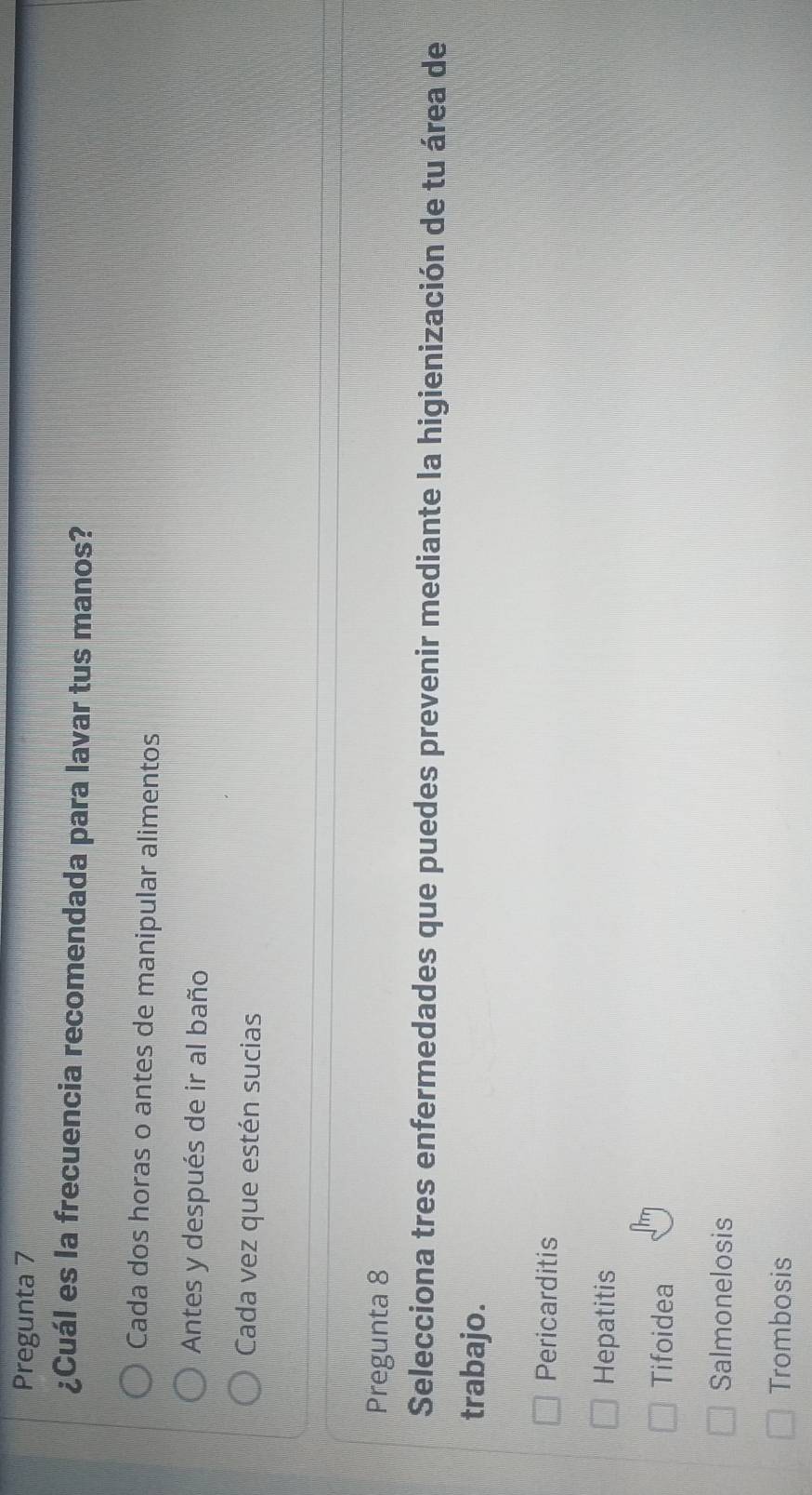 Pregunta 7
¿Cuál es la frecuencia recomendada para lavar tus manos?
Cada dos horas o antes de manipular alimentos
Antes y después de ir al baño
Cada vez que estén sucias
Pregunta 8
Selecciona tres enfermedades que puedes prevenir mediante la higienización de tu área de
trabajo.
Pericarditis
Hepatitis
Tifoidea
Salmonelosis
Trombosis