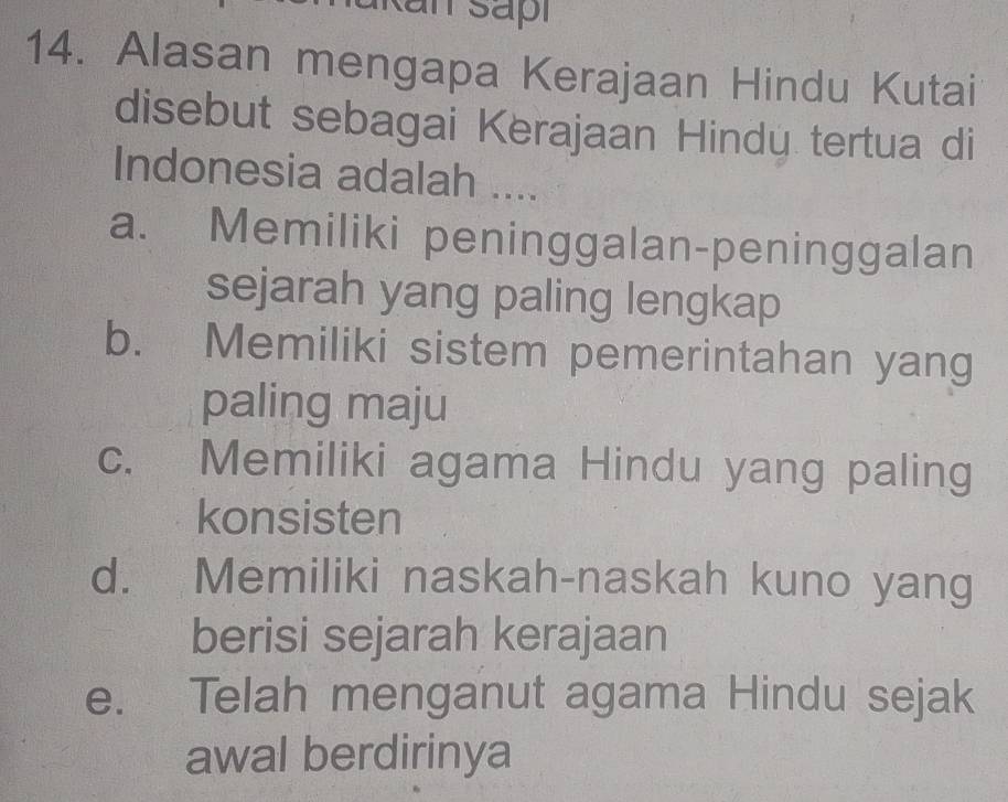 Alasan mengapa Kerajaan Hindu Kutai
disebut sebagai Kerajaan Hindy tertua di
Indonesia adalah ....
a. Memiliki peninggalan-peninggalan
sejarah yang paling lengkap
b. Memiliki sistem pemerintahan yang
paling maju
c. Memiliki agama Hindu yang paling
konsisten
d. Memiliki naskah-naskah kuno yang
berisi sejarah kerajaan
e. Telah menganut agama Hindu sejak
awal berdirinya