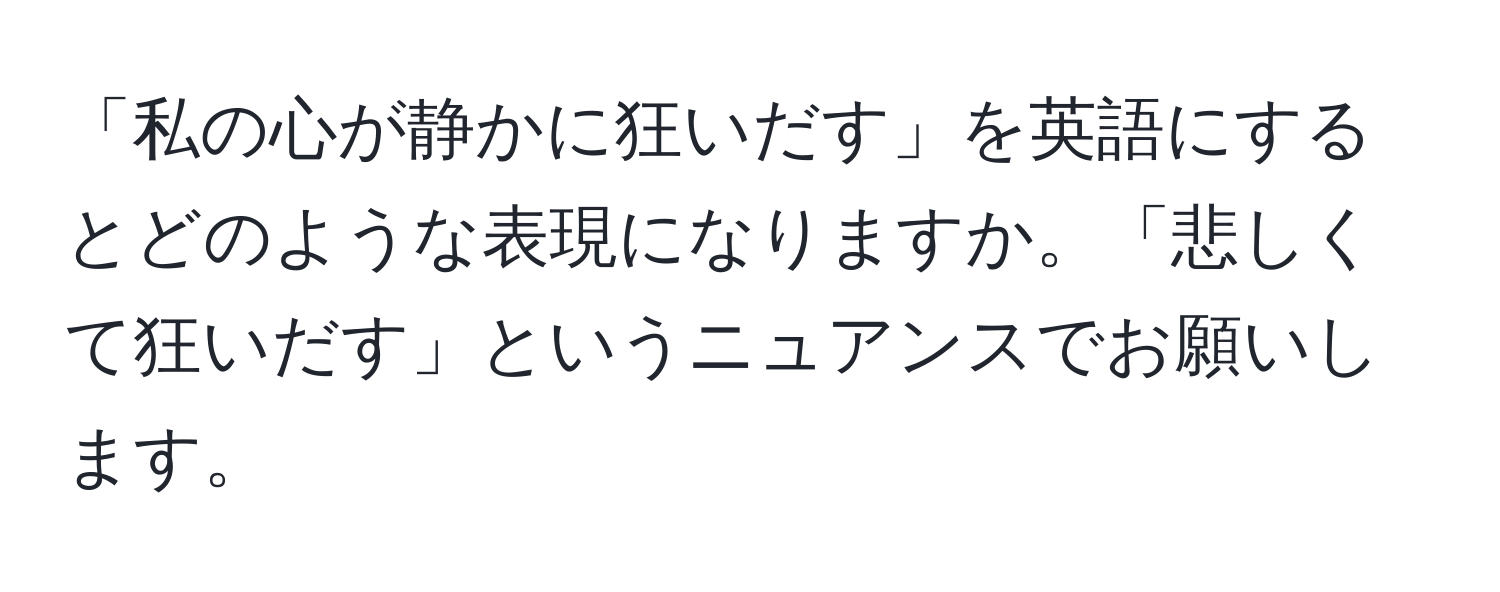 「私の心が静かに狂いだす」を英語にするとどのような表現になりますか。「悲しくて狂いだす」というニュアンスでお願いします。