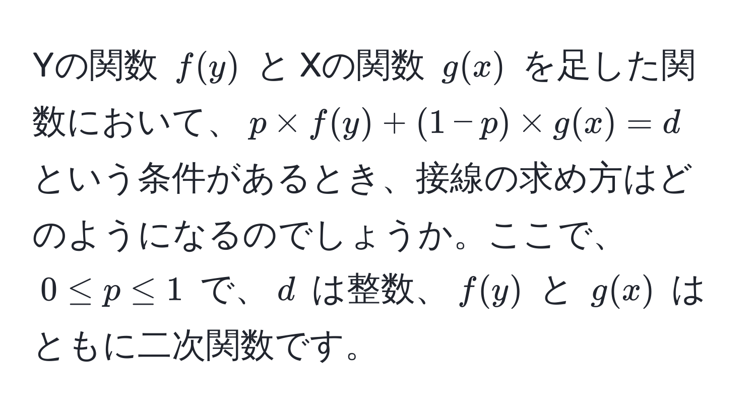 Yの関数 $f(y)$ と Xの関数 $g(x)$ を足した関数において、$p * f(y) + (1-p) * g(x) = d$ という条件があるとき、接線の求め方はどのようになるのでしょうか。ここで、$0 ≤ p ≤ 1$ で、$d$ は整数、$f(y)$ と $g(x)$ はともに二次関数です。