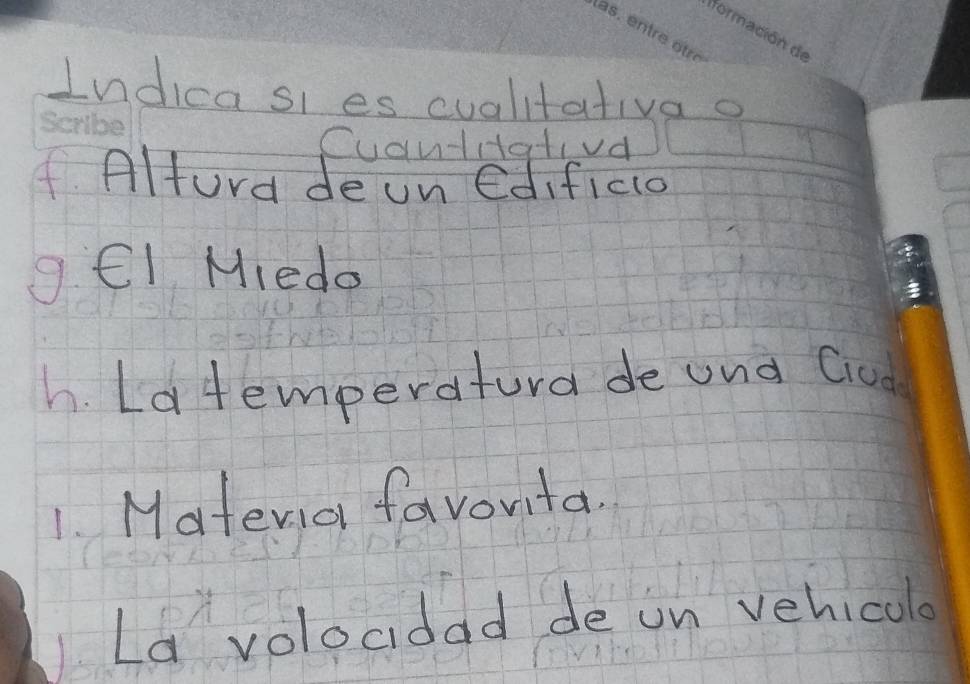 Indicasi es cualitativa o 
Cuantiativd 
f. Alfura de un edificio 
g. Cl Miedo 
h. Latemperatura de und Gud 
1. Matevio favorita. 
La volocdad de on vehicalo