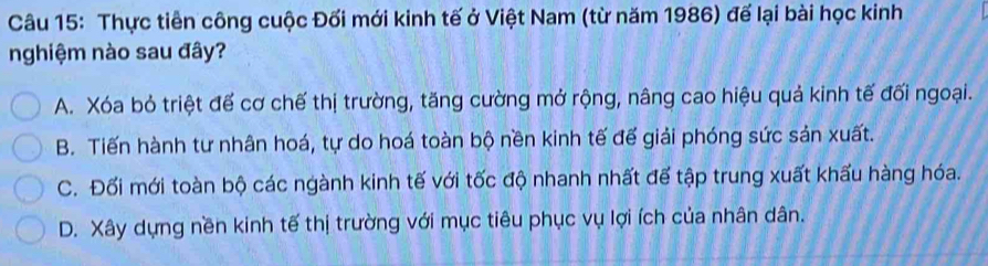 Thực tiên công cuộc Đối mới kinh tế ở Việt Nam (từ năm 1986) để lại bài học kinh
nghiệm nào sau đây?
A. Xóa bỏ triệt đế cơ chế thị trường, tăng cường mở rộng, nâng cao hiệu quả kinh tế đối ngoại.
B. Tiến hành tư nhân hoá, tự do hoá toàn bộ nền kinh tế đế giải phóng sức sản xuất.
C. Đối mới toàn bộ các ngành kinh tế với tốc độ nhanh nhất đế tập trung xuất khẩu hàng hóa.
D. Xây dựng nền kinh tế thị trường với mục tiêu phục vụ lợi ích của nhân dân.