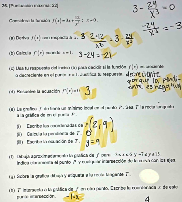 [Puntuación máxima: 22] 
Considera la función f(x)=3x+ 12/x^2 ; x!= 0. 
(a) Deriva f(x) con respecto a . x. 
(b) Calcula f'(x) cuando x=1. 
(c) Usa tu respuesta del inciso (b) para decidir si la función f(x) es creciente 
o decreciente en el punto x=1. Justifica tu respuesta. 
(d) Resuelve la ecuación f'(x)=0. 3
(e) La grafica ƒ de tiene un mínimo local en el punto P. Sea T la recta tangente 
a la gráfica de en el punto P. 
(i) Escribe las coordenadas de 
(ii) Calcula la pendiente de T. 
(iii) Escribe la ecuación de T. 
(f) Dibuja aproximadamente la grafica de ƒ para -3≤ x≤ 6y-7≤ y≤ 15. 
Indica claramente el punto P y cualquier intersección de la curva con los ejes. 
(g) Sobre la grafica dibuja y etiqueta a la recta tangente T. 
(h) T intersecta a la gráfica de ƒ en otro punto. Escribe la coordenada x de este 
punto intersección. 
4