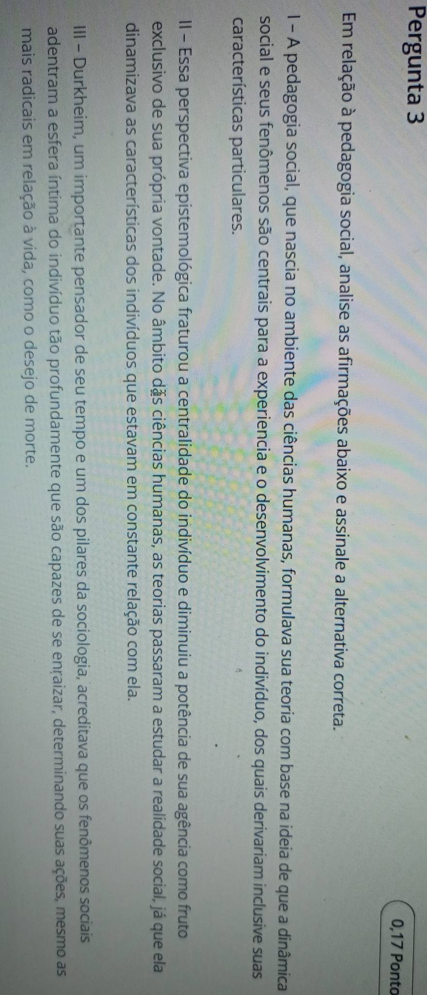 Pergunta 3 
0,17 Ponto 
Em relação à pedagogia social, analise as afirmações abaixo e assinale a alternativa correta. 
l - A pedagogia social, que nascia no ambiente das ciências humanas, formulava sua teoria com base na ideia de que a dinâmica 
social e seus fenômenos são centrais para a experiencia e o desenvolvimento do indivíduo, dos quais derivariam inclusive suas 
características particulares. 
II - Essa perspectiva epistemológica fraturou a centralidade do indivíduo e diminuiu a potência de sua agência como fruto 
exclusivo de sua própria vontade. No âmbito dặs ciências humanas, as teorias passaram a estudar a realidade social, já que ela 
dinamizava as características dos indivíduos que estavam em constante relação com ela. 
III - Durkheim, um importante pensador de seu tempo e um dos pilares da sociologia, acreditava que os fenômenos sociais 
adentram a esfera íntima do indivíduo tão profundamente que são capazes de se enraizar, determinando suas ações, mesmo as 
mais radicais em relação à vida, como o desejo de morte.