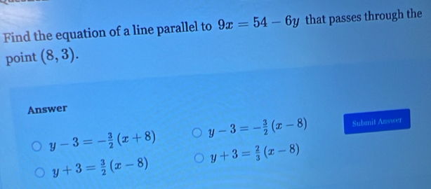 Find the equation of a line parallel to 9x=54-6y that passes through the
point (8,3). 
Answer
y-3=- 3/2 (x+8) y-3=- 3/2 (x-8) Submit Answer
y+3= 2/3 (x-8)
y+3= 3/2 (x-8)