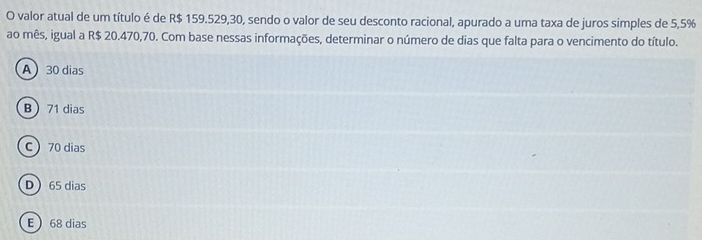 valor atual de um título é de R$ 159.529,30, sendo o valor de seu desconto racional, apurado a uma taxa de juros simples de 5,5%
ao mês, igual a R$ 20.470,70. Com base nessas informações, determinar o número de dias que falta para o vencimento do título.
A 30 dias
B 71 dias
C 70 dias
D 65 dias
E 68 dias