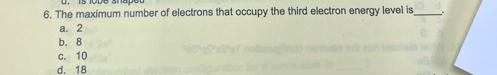 is lobe shaped
6. The maximum number of electrons that occupy the third electron energy level is_ .
a. 2
b. 8
c. 10
d. 18