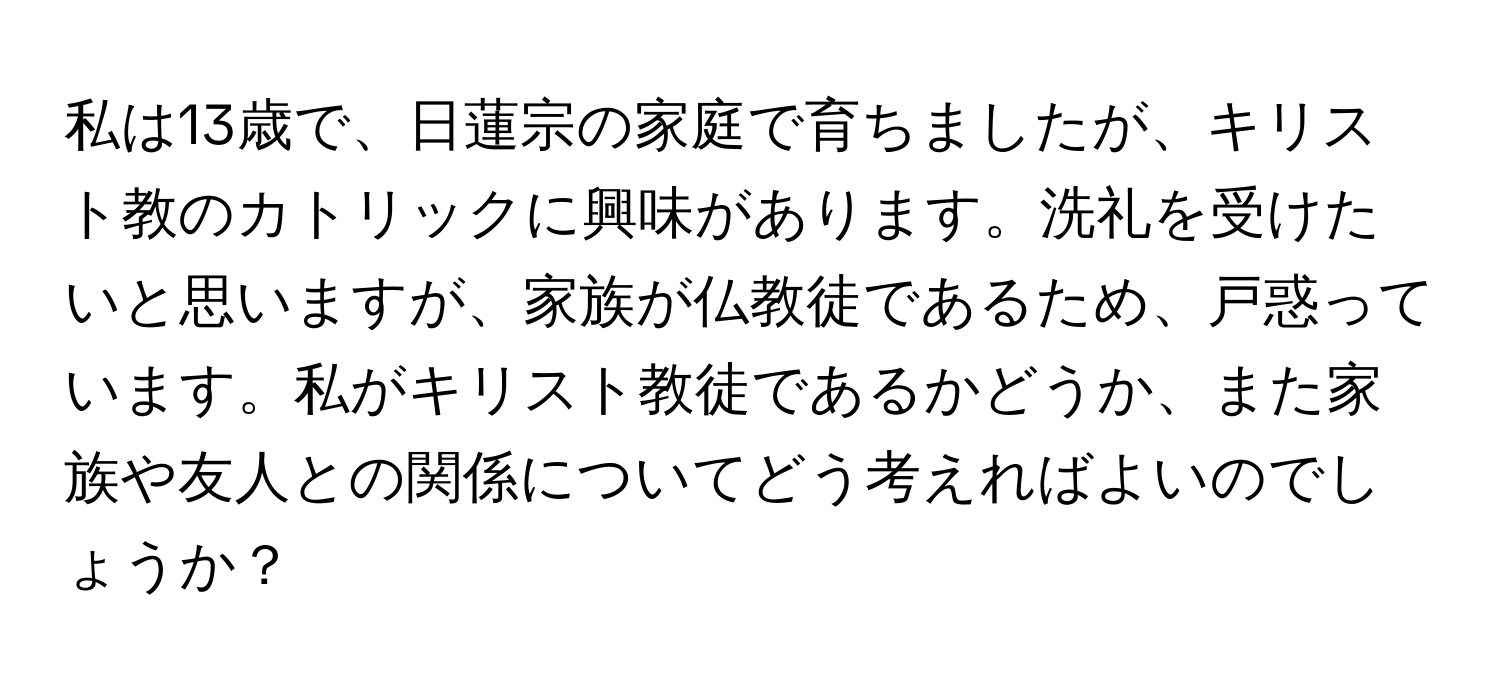 私は13歳で、日蓮宗の家庭で育ちましたが、キリスト教のカトリックに興味があります。洗礼を受けたいと思いますが、家族が仏教徒であるため、戸惑っています。私がキリスト教徒であるかどうか、また家族や友人との関係についてどう考えればよいのでしょうか？