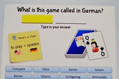 What is this game called in German?
Type in your 
Here's a clue:
to play = spielen
Trompete Flöte Karten Schach
Klavier Gitarre Schlagzeug Brettspiele