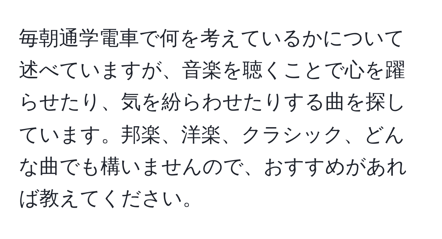 毎朝通学電車で何を考えているかについて述べていますが、音楽を聴くことで心を躍らせたり、気を紛らわせたりする曲を探しています。邦楽、洋楽、クラシック、どんな曲でも構いませんので、おすすめがあれば教えてください。