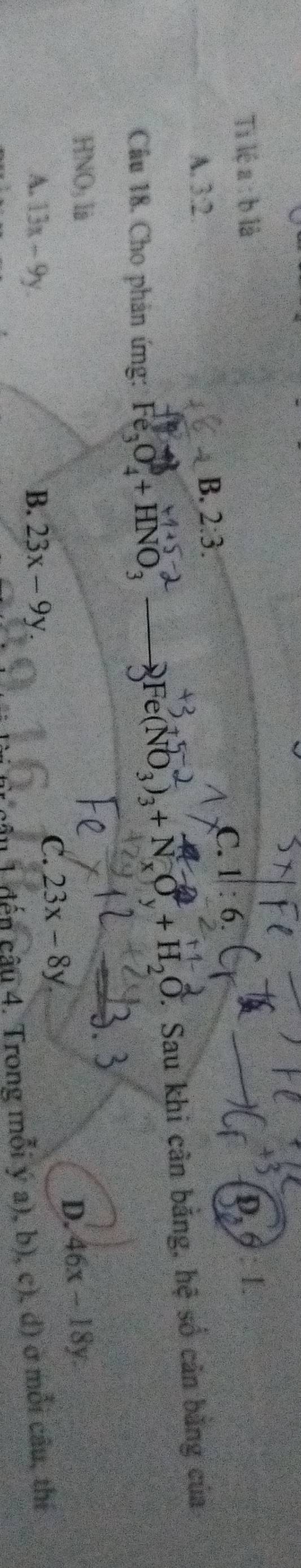 Ti lệ a:b1dot a
C. 1|:6
A. 3:2
B. 2:3. 
Câu 18. Cho phản ứng: Fe_3O_4^(0+HNO_3) to Fe(NO_3)_3+N_xO_y+H_2O. Sau khi cân bằng, hệ số căn bằng của
HNO_3li
A 13x-9y.
B. 23x-9y
C. 23x-8y
D. 46x-18y. 
1 đến câu 4. Trong mỗi ý a), b), c), d) ở mỗi câu, thí