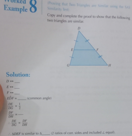 (Proving that Two Triangles are Similar using the SAS 
Example 8 Similarity Test) 
Copy and complete the proof to show that the following 
two triangles are similar. 
Solution:
D
_
E
_
Frightarrow _ 
Ehat DF= _ (common angle)
 DE/DG = 1/2 
 DF/DH = _ 
.  DE/DG = DF/DH 
∴ △ DEF is similar to A _(2 ratios of corr, sides and included ∠ equal).