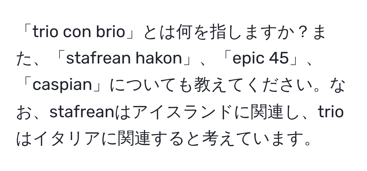 「trio con brio」とは何を指しますか？また、「stafrean hakon」、「epic 45」、「caspian」についても教えてください。なお、stafreanはアイスランドに関連し、trioはイタリアに関連すると考えています。