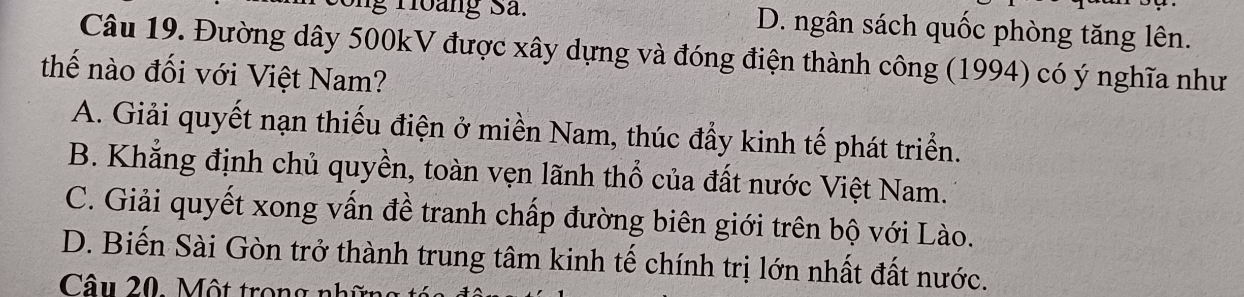 ng Hoàng Sả. D. ngân sách quốc phòng tăng lên.
Câu 19. Đường dây 500kV được xây dựng và đóng điện thành công (1994) có ý nghĩa như
thế nào đối với Việt Nam?
A. Giải quyết nạn thiếu điện ở miền Nam, thúc đẩy kinh tế phát triển.
B. Khẳng định chủ quyền, toàn vẹn lãnh thổ của đất nước Việt Nam.
C. Giải quyết xong vấn đề tranh chấp đường biên giới trên bộ với Lào.
D. Biến Sài Gòn trở thành trung tâm kinh tế chính trị lớn nhất đất nước.
Câu 20. Một trong nh ữ