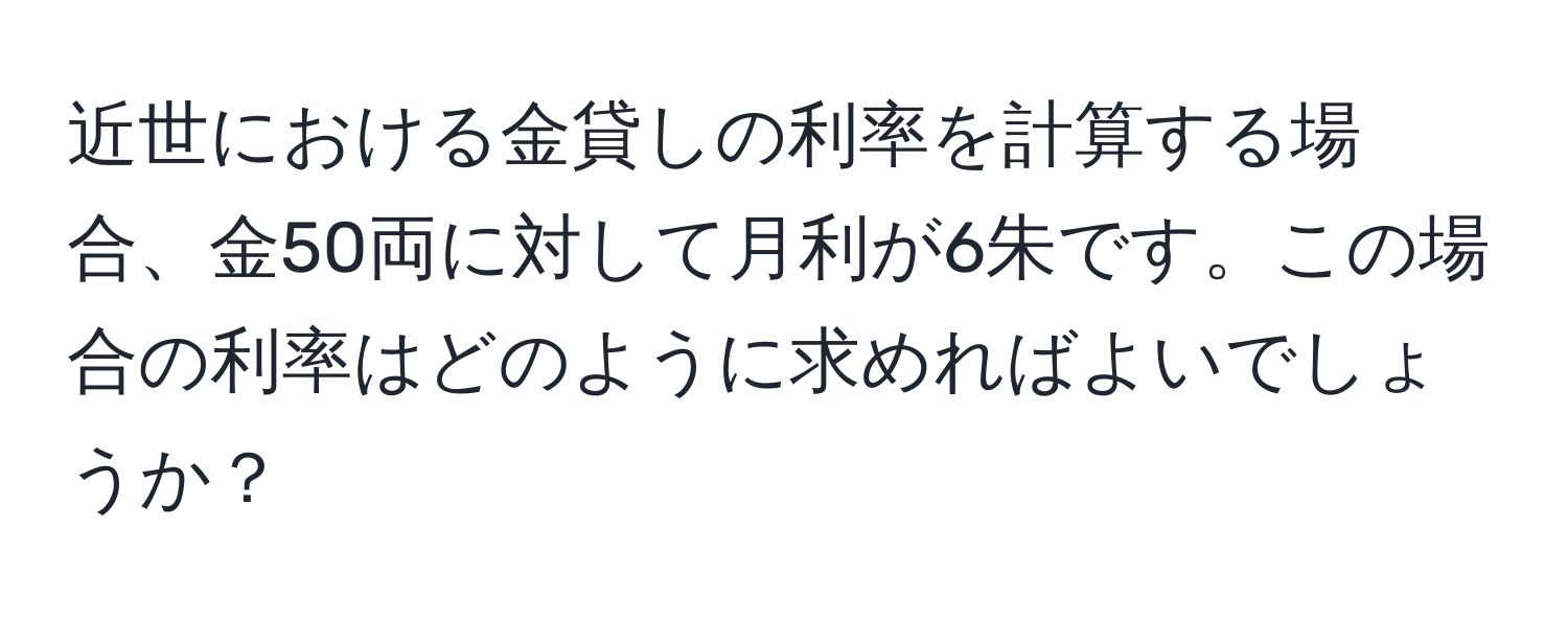 近世における金貸しの利率を計算する場合、金50両に対して月利が6朱です。この場合の利率はどのように求めればよいでしょうか？