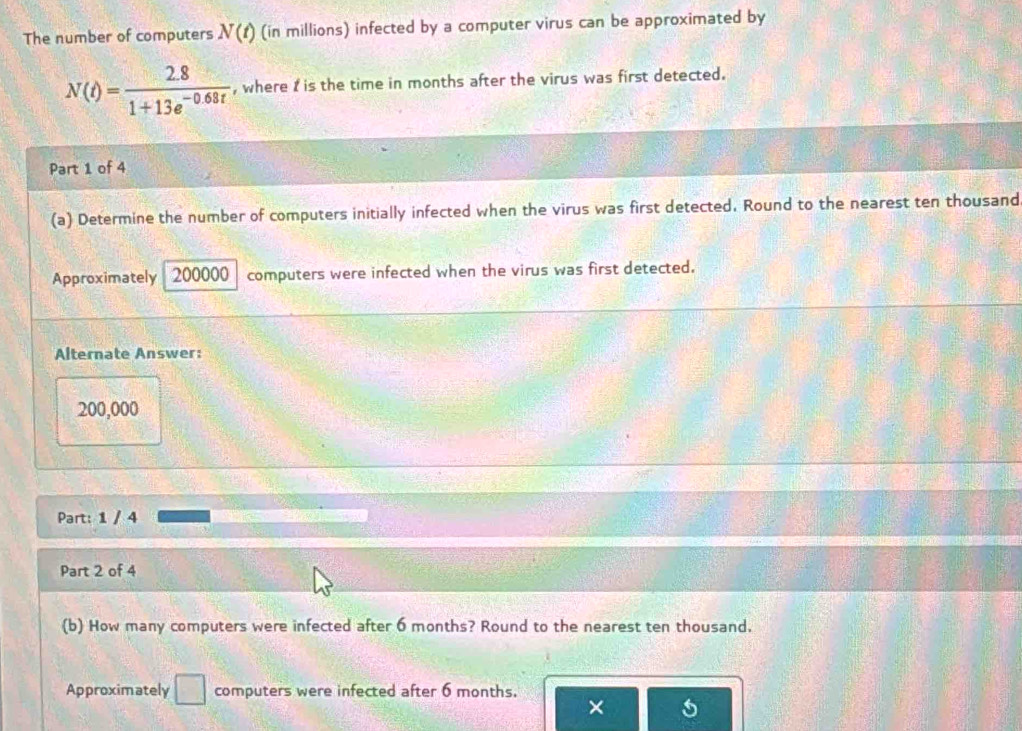 The number of computers N(t) (in millions) infected by a computer virus can be approximated by
N(t)= (2.8)/1+13e^(-0.68t)  , where I is the time in months after the virus was first detected. 
Part 1 of 4 
(a) Determine the number of computers initially infected when the virus was first detected. Round to the nearest ten thousand 
Approximately 200000 computers were infected when the virus was first detected. 
Alternate Answer:
200,000
Part: 1 / 4 
Part 2 of 4 
(b) How many computers were infected after 6 months? Round to the nearest ten thousand. 
Approximately □ computers were infected after 6 months. 
×