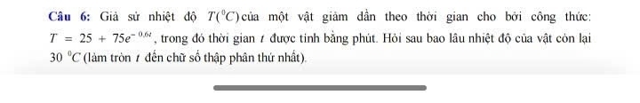 Giả sử nhiệt độ T(^circ C) của một vật giảm dần theo thời gian cho bởi công thức:
T=25+75e^(-0.6t) , trong đó thời gian 7 được tinh bằng phút. Hỏi sau bao lâu nhiệt độ của vật còn lại
30°C (làm tròn 7 đến chữ số thập phân thứ nhất).