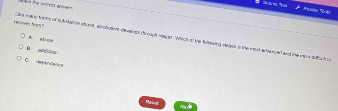 Select the correct answer.
Submit Test Reader Tools
recover from?
Like many forms of substance abuse, alcoholism develops through stages. Which of the following stages is the most advanced and the most difficult to
A. abuse
B. addiction
C. dependence
Reset
Nex