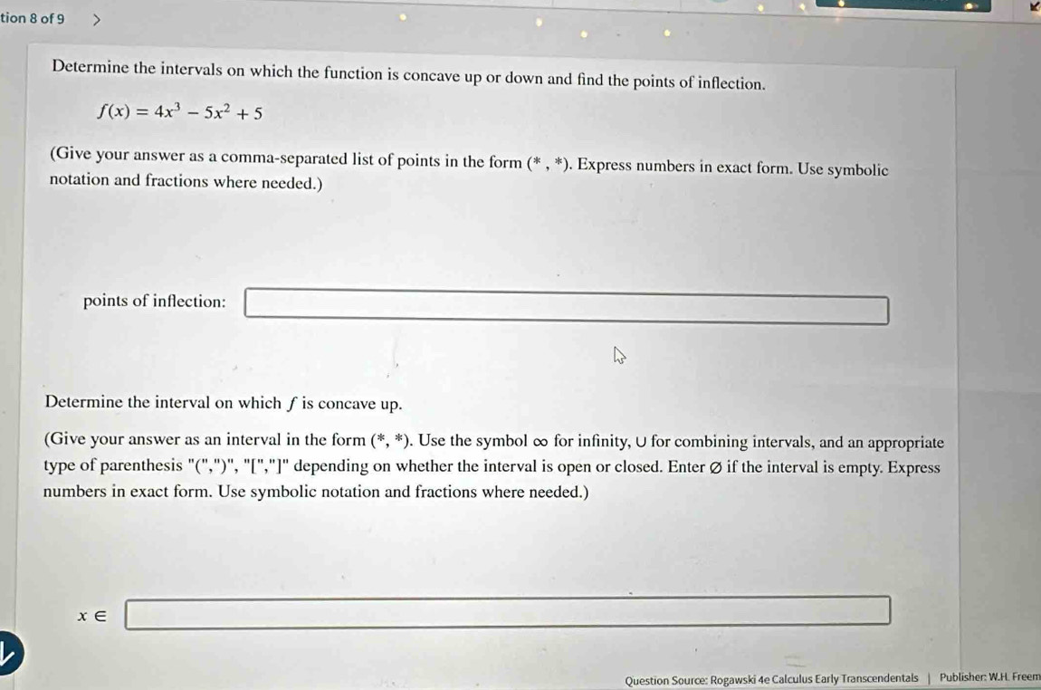 tion 8 of 9 
Determine the intervals on which the function is concave up or down and find the points of inflection.
f(x)=4x^3-5x^2+5
(Give your answer as a comma-separated list of points in the form (*,*). Express numbers in exact form. Use symbolic 
notation and fractions where needed.) 
points of inflection: _  
Determine the interval on which f is concave up. 
(Give your answer as an interval in the form (*,*). Use the symbol ∞ for infinity, U for combining intervals, and an appropriate 
type of parenthesis "(",")", "[","]" depending on whether the interval is open or closed. Enter Ø if the interval is empty. Express 
numbers in exact form. Use symbolic notation and fractions where needed.)
x∈ □
-3, -2, -2
I 
Question Source: Rogawski 4e Calculus Early Transcendentals | Publisher: W.H. Freem