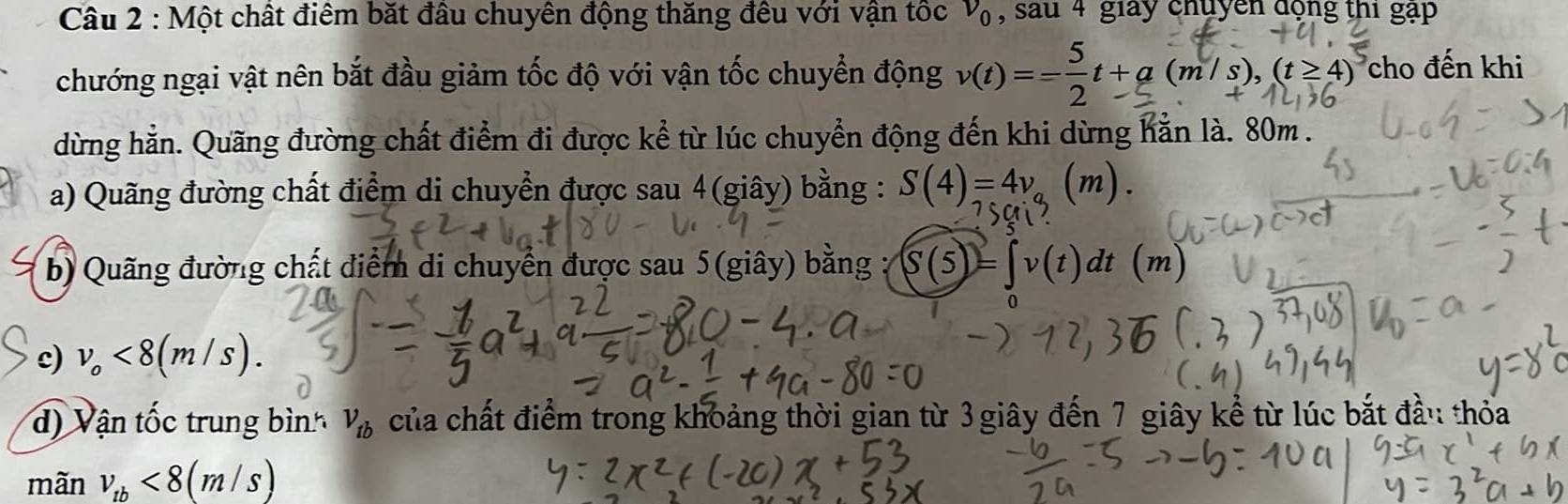 Một chất điểm bắt đầu chuyên động thăng đều với vận tốc v_0 , sau 4 giay chuyền động thi gạp 
chướng ngại vật nên bắt đầu giảm tốc độ với vận tốc chuyển động v(t)=--t+a(m/s),(t≥4) cho đến khi 
dừng hằn. Quãng đường chất điểm đi được kể từ lúc chuyển động đến khi dừng hằn là. 80m. 
a) Quãng đường chất điểm di chuyển được sau 4(giây) bằng : S(4)=4v (m). 
b) Quãng đường chất điểm di chuyển được sau 5(giây) bằng : = (t) dt m
c) v_o<8(m/s). 
d) Vận tốc trung bình V_tb của chất điểm trong khoảng thời gian từ 3 giây đến 7 giây kể từ lúc bắt đầu thỏa 
mãn v_tb<8(m/s)