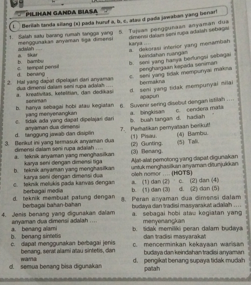 PILIHAN GANDA BIASA
l. Berilah tanda silang (x) pada huruf a, b, c, atau d pada jawaban yang benar!
1. Salah satu barang rumah tangga yang 5. Tujuan penggunaan anyaman dua
menggunakan anyaman tiga dimensi dimensi dalam seni rupa adalah sebagai
adalah ....
a. dekorasi interior yang menambah
a. tikar karya ....
keindahan ruangan
b. bambu
c. tempat pensil b. seni yang hanya berfungsi sebagai
penghargaan kepada seniman
d. benang
2. Hal yang dapat dipelajari dari anyaman c. seni yang tidak mempunyai makna
dua dimensi dalam seni rupa adalah .... bermakna
a. kreativitas, ketelitian, dan dedikasi d. seni yang tidak mempunyai nilai
seniman apapun
b. hanya sebagai hobi atau kegiatan 6. Suvenir sering disebut dengan istilah …
yang menyenangkan a. bingkisan c. cendera mata
c. tidak ada yang dapat dipelajari dari b. buah tangan d. hadiah
anyaman dua dimensi
d. tanggung jawab dan disiplin 7. Perhatikan pernyataan berikut!
3. Berikut ini yang termasuk anyaman dua (2) Gunting. (1) Pisau. (4) Bambu.
(5) Tali.
dimensi dalam seni rupa adalah ....
a. teknik anyaman yang menghasilkan (3) Benang.
karya seni dengan dimensi tiga Aļat-alat pemotong yang dapat digunakan
b. teknik anyaman yang menghasilkan untuk menghasilkan anyaman ditunjukkan
karya seni dengan dimensi dua oleh nomor .... (HOTS)
c. teknik melukis pada kanvas dengan a. (1) dan (2)  c. (2) dan (4)
berbagai media b. (1) dan (3) d. (2) dan (5)
d. teknik membuat patung dengan 8. Peran anyaman dua dimensi dalam
berbagai bahan-bahan budaya dan tradisi masyarakat adalah ...
4. Jenis benang yang digunakan dalam a. sebagai hobi atau kegiatan yang
anyaman dua dimensi adalah .... menyenangkan
a. benang alami b. tidak memiliki peran dalam budaya
b. benang sintetis dan tradisi masyarakat
c. dapat menggunakan berbagai jenis c. mencerminkan kekayaan warisan
benang, serat alami atau sintetis, dan budaya dan keindahan tradisi anyaman
warna d. pengikat benang supaya tidak mudah
d. semua benang bisa digunakan patah