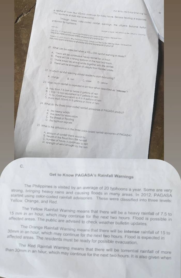 Phil IBI for JHS Group Screming Tep
a rainfall of more than 65mm continues for thres hours. Serious flouding is expected
The residents should start evaculting.
prepated for typhoons
Through these collor-coded rainfall warnings, the citizens bocome better
Nuome or word' 190 (Wilen dy Mm, Gleoom C.. Cotumma
Lws Gruz, C. 1ª Aprr 2015), rw in usm Pista gá's nger coued raseal adegury. Res wvan from
De  d      e  d de cae    d  
Hutwce, C. (2021 Jaly 21. Wel PAGA s4 a Malak, Chauas, svr fed Hundal Wetwrge Mun, Notvervud fom
a e   e                       a 
21. What can be expected when a YELL OW reinfull waring is raised?
A. There will be continuous heavy rainfall for an hour.
B. There will be a strong typhoon in the next two hours.
C. There would be strong winds together with the rainfall.
0 There will be evacuation of people from flooded areas.
22. In which rainfall warning should residents start evacuating?
B. ren
A orange C. vialet D. yellow
23. How much rainfall is expected in an hour when described as "intense”?
A. less than 7.5 mm or below 2 gallons of rain
B. 7.5 to 15 mm equivalent to 2 gallons of rain
C. 15 to 30mm equivalent to 4 to 8 gallons of rain
D. more than 30mm or 8 gallons or mole of rain
24 What do the three color-coded rainfall advisories of PAGASA predict?
A. the heavy winds
B. the need for evacuation
C. the threat of flooding
O. the typhoon signals
25. What is the difference in the three color-coded raintall advisories of PAGASA?
A. amount of rainfall there would be
B. height of the flood from the rainfall
C. number of hours it continues to rain
D. strength of wind brought by the rain
C.
Get to Know PAGASA's Rainfall Warnings
The Philippines is visited by an average of 20 typhoons a year. Some are very
strong, bringing heavy rains and causing floods in many areas. In 2012, PAGASA
started using color-coded rainfall advisories. These were classified into three levels:
Yellow, Orange, and Red.
The Yellow Rainfall Warning means that there will be a heavy rainfall of 7.5 to
15 mm in an hour, which may continue for the next two hours. Flood is possible in
affected areas. The public are advised to check weather bulletin updates.
The Orange Rainfall Warning means that there will be intense rainfall of 15 to
30mm in an hour, which may continue for the next two hours. Flood is expected in
affected areas. The residents must be ready for possible evacuation.
The Red Rainfall Warning means that there will be torrential rainfall of more
than 30mm in an hour, which may continue for the next two hours. It is also given when