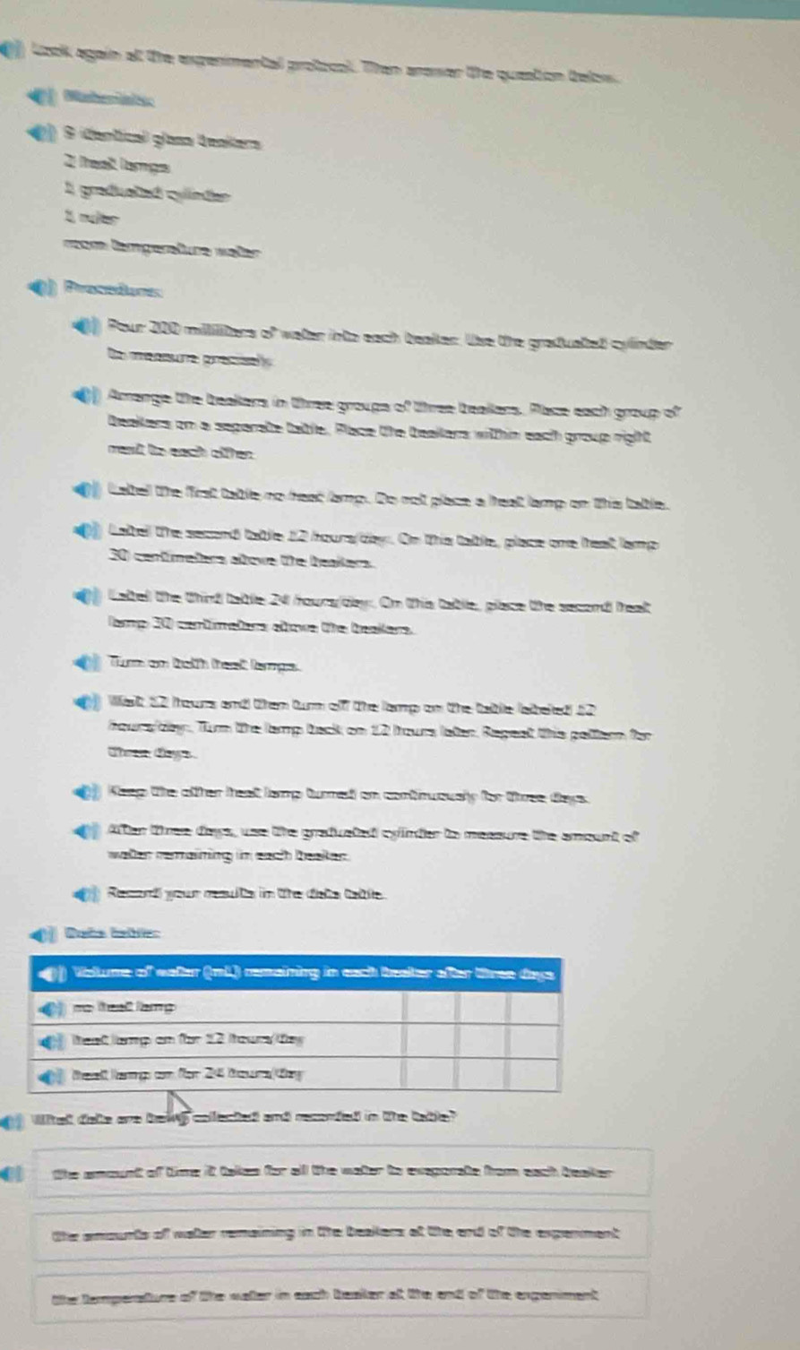 Look again at the expenimental protocol. Than arawer the queation telow. 
Mashematec
9 identical glasa Veakers
2 fresl lamps
1 graduatad cylinder 
1, muer 
vom lamgerture wäler 
() Prosdones 
) Pour 200 milliliters of water into each teaker. Use the graduated cylinder 
Do meanure precisely 
) Amange the beakers in three groups of three beaklers. Place each group of 
beakkers om a separate table. Place the beallars within each group right 
menit te each oiffen. 
Label the first table no heat lamp. Do not place a heat lamp on ths table. 
Latbell the secand table 12 hours day. On ths table, place one heat lamp
30) centímeters alowe the beakers. 
Lattel the thind tabble 24 fours/day. Om this table, place the second teat 
Tamp 30 centimeters alowe tthe beakers. 
Tum on tath teat lamps. 
Wa 52 thours and them turm of the lamp on the table (aiteled 12
Aoura/dey, Tum the lamp back on 12 fours later, Repest this peltern for
Ten days
Keep the ofther theat lamp turnet on continuously for three days. 
After tmee days, use the grafvelad cyinder to messure the ament of 
water remaining in each beaken. 
Resand your meste in te tate tate 
Dots Inblc: 
Whal dale ave bawy colleched and reconded in the tate 
C the smount of time it takes for all the water to exeporate from each beaker. 
the amourts of watter remaining in the beakers of the and of the expenment 
the tempenature of like water in each beaker at tke and of the engenment