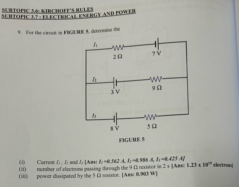 SUBTOPIC 3.6: KIRCHOFF’S RULES
SUBTOPIC 3.7 : ELECTRICAL ENERGY AND POWER
9. For the circuit in FIGURE 5, determine the
(i) Current I_1,I_2 and I_3 [Ans: I_1=0.562A,I_2=0.986A,I_3=0.425A] 1.23* 10^(19) electrons]
(ii) number of electrons passing through the 9 Ω resistor in 2 s [Ans:
(iii) power dissipated by the 5 Ω resistor. [Ans: 0.903 W]