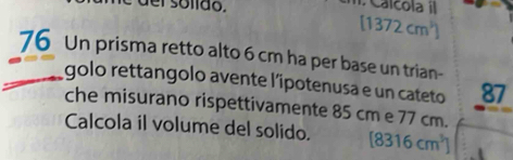 der solido. Calcola il
[1372cm^3]
76 Un prisma retto alto 6 cm ha per base un trian- 
golo rettangolo avente l’ipotenusa e un cateto 87
che misurano rispettivamente 85 cm e 77 cm. 
Calcola il volume del solido. [8316cm^3]