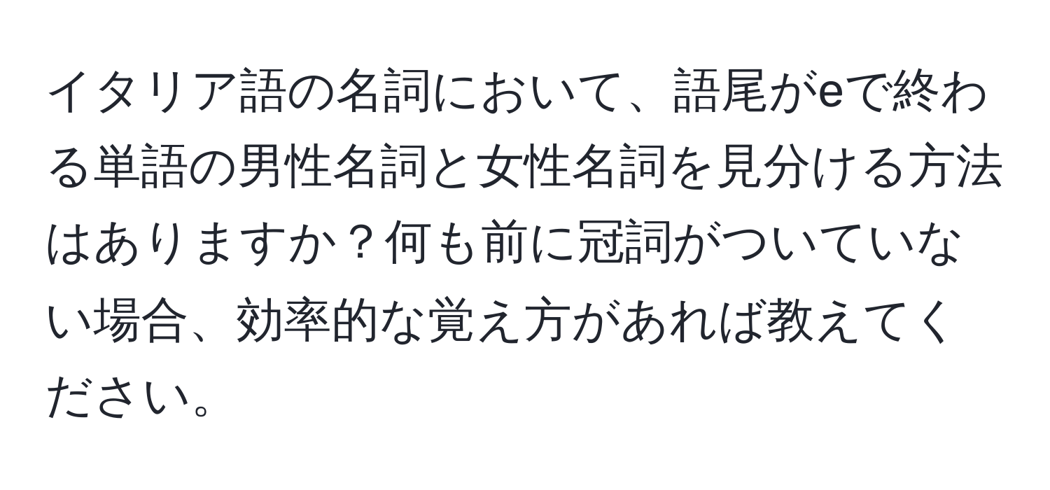 イタリア語の名詞において、語尾がeで終わる単語の男性名詞と女性名詞を見分ける方法はありますか？何も前に冠詞がついていない場合、効率的な覚え方があれば教えてください。