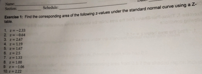 Date 
Name: 
_ 
_ 
Section:_ Schedule: 
Exercise 1: Find the corresponding area of the following z-values under the standard normal curve using a Z - 
table. 
1. z=-2.33
2. z=-0.64
3. z=2.67
4. z=1.19
5. z=1.67
6. z=2.5
7. z=1.33
8. z=1.00
9. z=-1.06
10. z=2.22