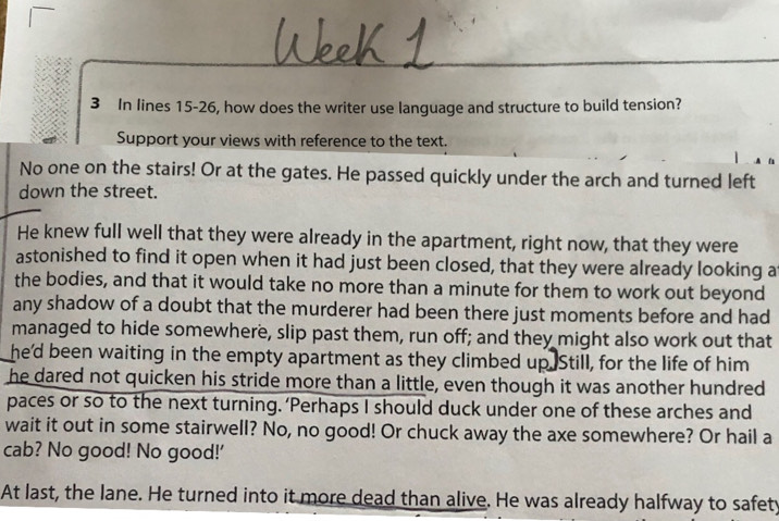 In lines 15-26, how does the writer use language and structure to build tension? 
Support your views with reference to the text. 
No one on the stairs! Or at the gates. He passed quickly under the arch and turned left 
down the street. 
He knew full well that they were already in the apartment, right now, that they were 
astonished to find it open when it had just been closed, that they were already looking a 
the bodies, and that it would take no more than a minute for them to work out beyond 
any shadow of a doubt that the murderer had been there just moments before and had 
managed to hide somewhere, slip past them, run off; and they might also work out that 
he'd been waiting in the empty apartment as they climbed up Still, for the life of him 
he dared not quicken his stride more than a little, even though it was another hundred 
paces or so to the next turning. ‘Perhaps I should duck under one of these arches and 
wait it out in some stairwell? No, no good! Or chuck away the axe somewhere? Or hail a 
cab? No good! No good!' 
At last, the lane. He turned into it more dead than alive. He was already halfway to safety