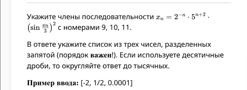 Укажите члены последовательности x_n=2^(-n)· 5^(n+2)·
(sin  π n/3 )^2 с номерами 9, 10, 11. 
В ответе укажите слисок из трех чисел, разделенных 
заπятой (πорядок важен!). Εсли используете десятичные 
дроби, Τо округляйτе ответ до ΤыΙсячных. 
ример ввода: [-2,1/2,0.0001]