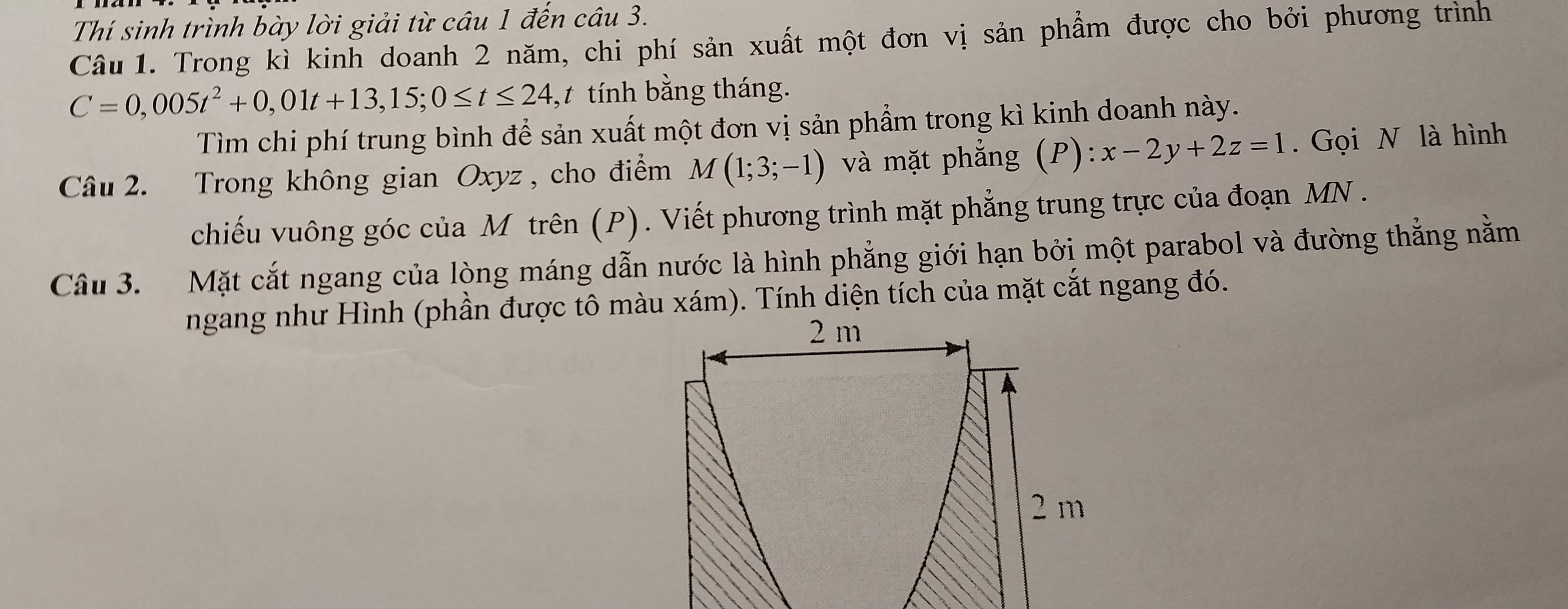 Thí sinh trình bày lời giải từ câu 1 đến câu 3. 
Câu 1. Trong kì kinh doanh 2 năm, chi phí sản xuất một đơn vị sản phẩm được cho bởi phương trình
C=0,005t^2+0,01t+13,15; 0≤ t≤ 24, ,t tính bằng tháng. 
Tìm chi phí trung bình để sản xuất một đơn vị sản phẩm trong kì kinh doanh này. 
Câu 2. Trong không gian Oxyz, cho điểm M(1;3;-1) và mặt phẳng (P) ):x-2y+2z=1. Gọi N là hình 
chiếu vuông góc của M trên (P). Viết phương trình mặt phẳng trung trực của đoạn MN. 
Câu 3. Mặt cắt ngang của lòng máng dẫn nước là hình phẳng giới hạn bởi một parabol và đường thắng nằm