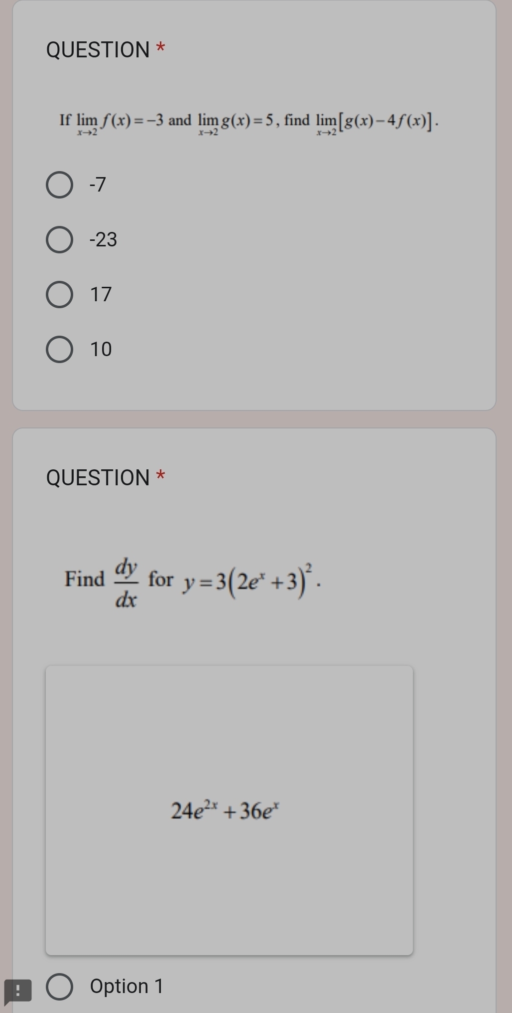 QUESTION *
If limlimits _xto 2f(x)=-3 and limlimits _xto 2g(x)=5 , find limlimits _xto 2[g(x)-4f(x)].
-7
-23
17
10
QUESTION *
Find  dy/dx  for y=3(2e^x+3)^2.
24e^(2x)+36e^x! Option 1