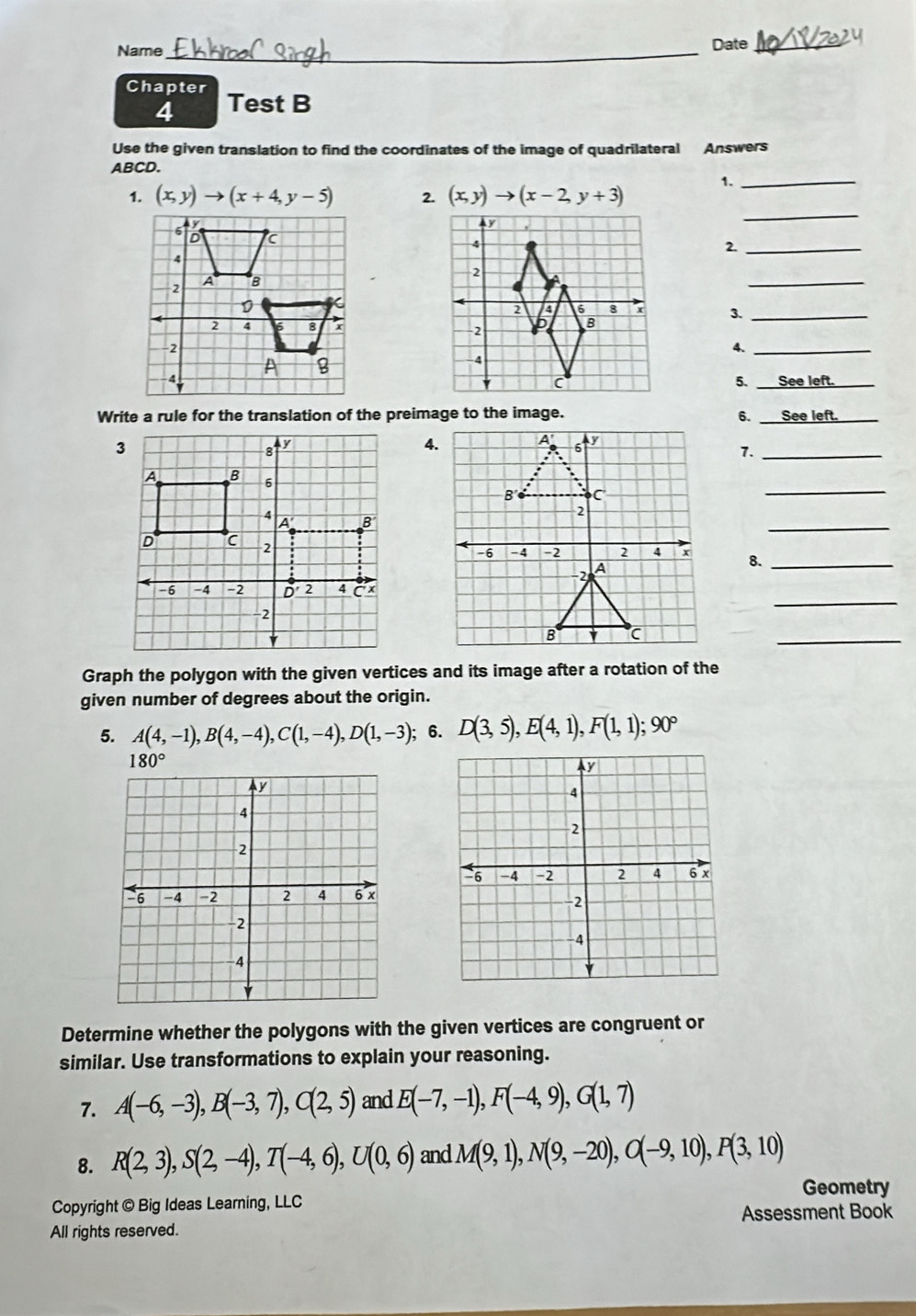 Name_ Date_ 
Chapter Test B 
4 
Use the given translation to find the coordinates of the image of quadrilateral Answers
ABCD. 
1. (x,y)to (x+4,y-5) 2. (x,y)to (x-2,y+3) 1._ 
_ 
2._ 
_ 
_ 
4._ 
5. _See l_ 
Write a rule for the translation of the preimage to the image. 6._ 
_ 
4. 
7._ 
_ 
_ 
8._ 
_ 
_ 
Graph the polygon with the given vertices and its image after a rotation of the 
given number of degrees about the origin. 
5. A(4,-1), B(4,-4), C(1,-4), D(1,-3); 6. D(3,5), E(4,1), F(1,1); 90°
180°
y
a
4
2
2 6 x
-6 -4 -2 2 4
-6 -4 -2 2 4 6 x
−2
2
4 
Determine whether the polygons with the given vertices are congruent or 
similar. Use transformations to explain your reasoning. 
7. A(-6,-3), B(-3,7), C(2,5) and E(-7,-1), F(-4,9), G(1,7)
8. R(2,3), S(2,-4), T(-4,6), U(0,6) and M(9,1), N(9,-20), O(-9,10), P(3,10)
Geometry 
Copyright © Big Ideas Learning, LLC 
Assessment Book 
All rights reserved.