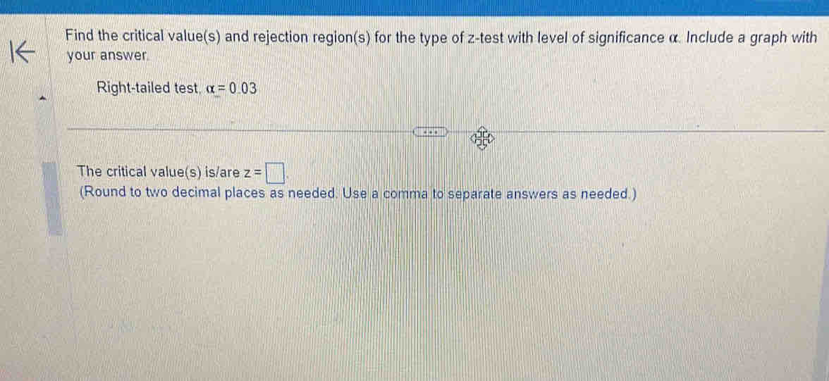 Find the critical value(s) and rejection region(s) for the type of z -test with level of significance α. Include a graph with 
your answer 
Right-tailed test alpha =0.03
The critical value(s) is/are z=□
(Round to two decimal places as needed. Use a comma to separate answers as needed.)