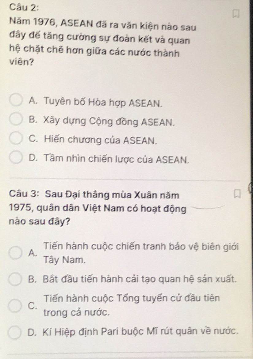 Năm 1976, ASEAN đã ra văn kiện nào sau
đây đế tăng cường sự đoàn kết và quan
hệ chặt chẽ hơn giữa các nước thành
viên?
A. Tuyên bố Hòa hợp ASEAN.
B. Xây dựng Cộng đồng ASEAN.
C. Hiến chương của ASEAN.
D. Tầm nhìn chiến lược của ASEAN.
Câu 3: Sau Đại thắng mùa Xuân năm
1975, quân dân Việt Nam có hoạt động
nào sau đây?
Tiến hành cuộc chiến tranh bảo vệ biên giới
A.
Tây Nam.
B. Bắt đầu tiến hành cải tạo quan hệ sản xuất.
Tiến hành cuộc Tổng tuyển cử đầu tiên
C.
trong cả nước.
D. Kí Hiệp định Pari buộc Mĩ rút quân về nước.