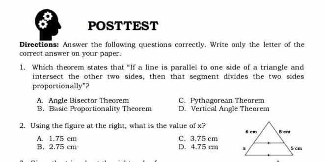 POSTTEST
Directions: Answer the following questions correctly. Write only the letter of the
correct answer on your paper.
1.  Which theorem states that “If a line is parallel to one side of a triangle and
intersect the other two sides, then that segment divides the two sides
proportionally"?
A.  Angle Bisector Theorem C.  Pythagorean Theorem
B.  Basic Proportionality Theorem D.  Vertical Angle Theorem
2.  Using the figure at the right, what is the value of x?
A. 1.75 cm C. 3.75 cm
B. 2.75 cm D. 4.75 cm