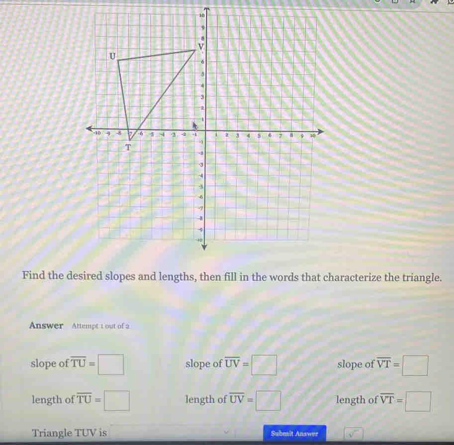 Find the desired slopes and lengths, then fill in the words that characterize the triangle.
Answer Attempt t out of 2
slope of overline TU=□ slope of overline UV=□ slope of overline VT=□
length of overline TU=□ length of overline UV=□ length of overline VT=□
Triangle TUV is Submit Answer