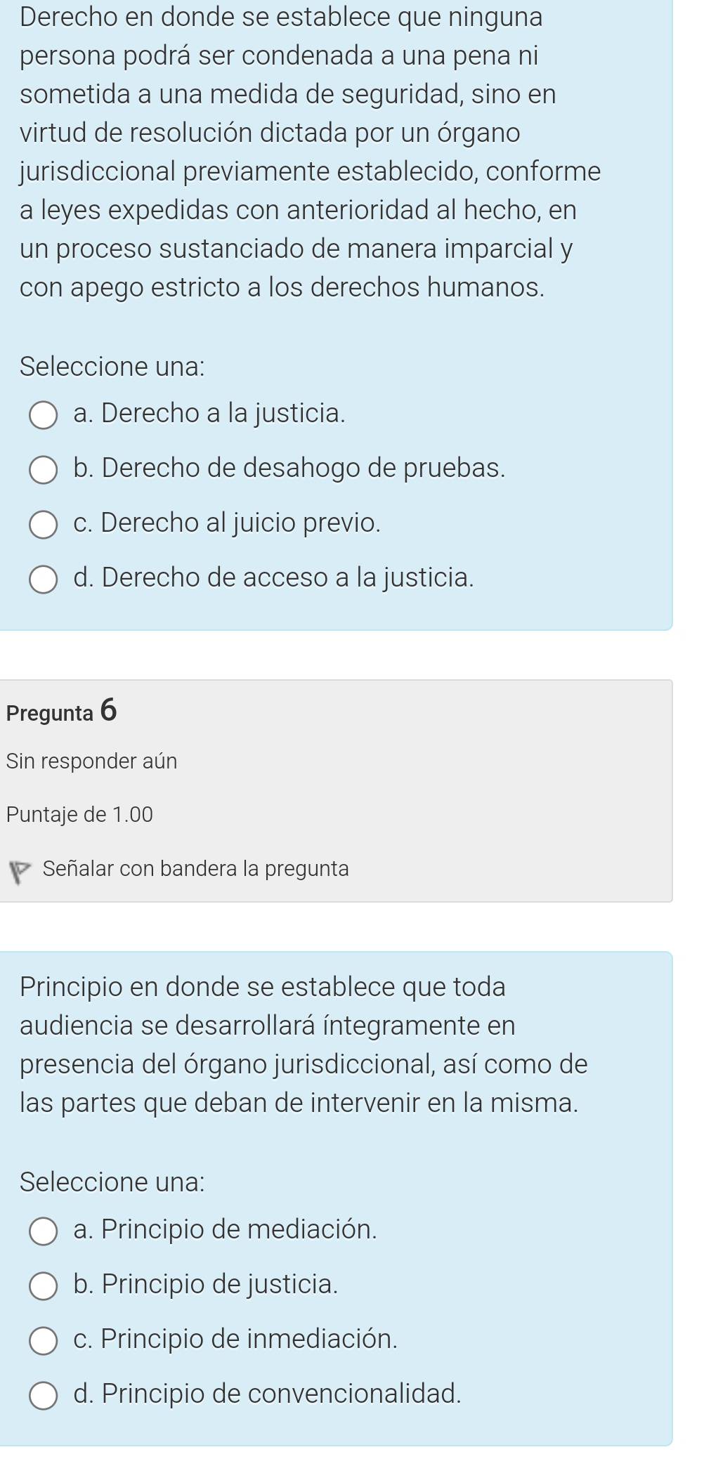 Derecho en donde se establece que ninguna
persona podrá ser condenada a una pena ni
sometida a una medida de seguridad, sino en
virtud de resolución dictada por un órgano
jurisdiccional previamente establecido, conforme
a leyes expedidas con anterioridad al hecho, en
un proceso sustanciado de manera imparcial y
con apego estricto a los derechos humanos.
Seleccione una:
a. Derecho a la justicia.
b. Derecho de desahogo de pruebas.
c. Derecho al juicio previo.
d. Derecho de acceso a la justicia.
Pregunta 6
Sin responder aún
Puntaje de 1.00
Señalar con bandera la pregunta
Principio en donde se establece que toda
audiencia se desarrollará íntegramente en
presencia del órgano jurisdiccional, así como de
las partes que deban de intervenir en la misma.
Seleccione una:
a. Principio de mediación.
b. Principio de justicia.
c. Principio de inmediación.
d. Principio de convencionalidad.